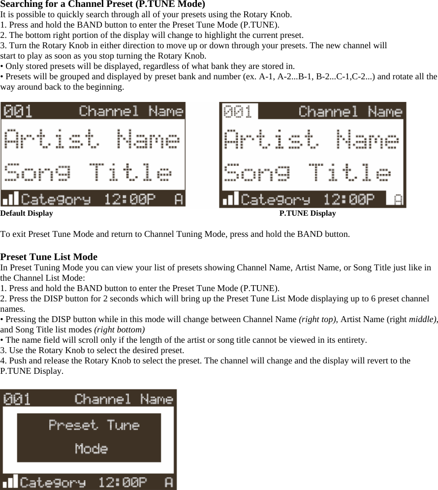 Searching for a Channel Preset (P.TUNE Mode) It is possible to quickly search through all of your presets using the Rotary Knob. 1. Press and hold the BAND button to enter the Preset Tune Mode (P.TUNE). 2. The bottom right portion of the display will change to highlight the current preset. 3. Turn the Rotary Knob in either direction to move up or down through your presets. The new channel will start to play as soon as you stop turning the Rotary Knob. • Only stored presets will be displayed, regardless of what bank they are stored in. • Presets will be grouped and displayed by preset bank and number (ex. A-1, A-2...B-1, B-2...C-1,C-2...) and rotate all the way around back to the beginning.   Default Display       P.TUNE Display  To exit Preset Tune Mode and return to Channel Tuning Mode, press and hold the BAND button.  Preset Tune List Mode In Preset Tuning Mode you can view your list of presets showing Channel Name, Artist Name, or Song Title just like in the Channel List Mode: 1. Press and hold the BAND button to enter the Preset Tune Mode (P.TUNE). 2. Press the DISP button for 2 seconds which will bring up the Preset Tune List Mode displaying up to 6 preset channel names. • Pressing the DISP button while in this mode will change between Channel Name (right top), Artist Name (right middle), and Song Title list modes (right bottom) • The name field will scroll only if the length of the artist or song title cannot be viewed in its entirety. 3. Use the Rotary Knob to select the desired preset. 4. Push and release the Rotary Knob to select the preset. The channel will change and the display will revert to the P.TUNE Display.    
