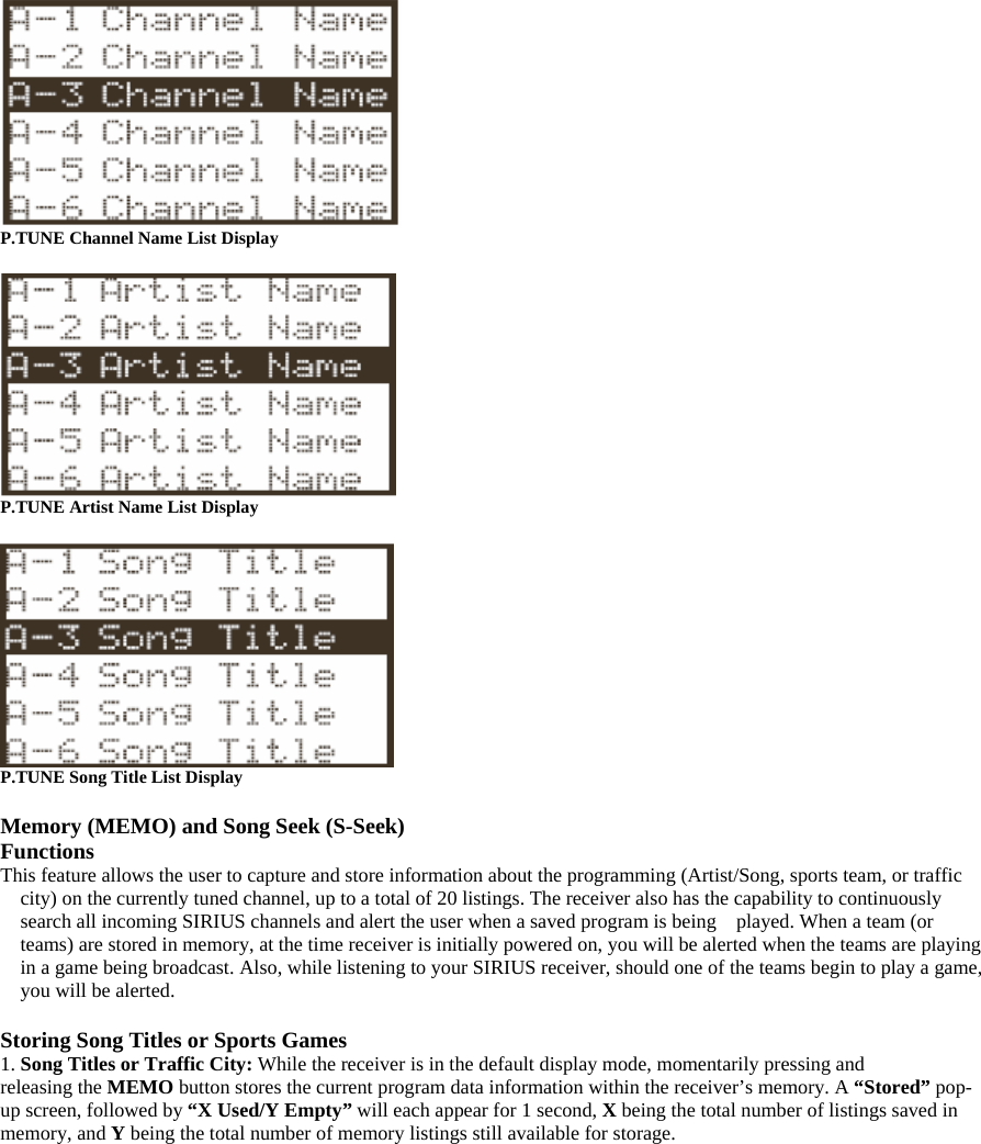  P.TUNE Channel Name List Display   P.TUNE Artist Name List Display   P.TUNE Song Title List Display  Memory (MEMO) and Song Seek (S-Seek) Functions This feature allows the user to capture and store information about the programming (Artist/Song, sports team, or traffic city) on the currently tuned channel, up to a total of 20 listings. The receiver also has the capability to continuously search all incoming SIRIUS channels and alert the user when a saved program is being    played. When a team (or teams) are stored in memory, at the time receiver is initially powered on, you will be alerted when the teams are playing in a game being broadcast. Also, while listening to your SIRIUS receiver, should one of the teams begin to play a game, you will be alerted.  Storing Song Titles or Sports Games 1. Song Titles or Traffic City: While the receiver is in the default display mode, momentarily pressing and   releasing the MEMO button stores the current program data information within the receiver’s memory. A “Stored” pop-up screen, followed by “X Used/Y Empty” will each appear for 1 second, X being the total number of listings saved in memory, and Y being the total number of memory listings still available for storage. 