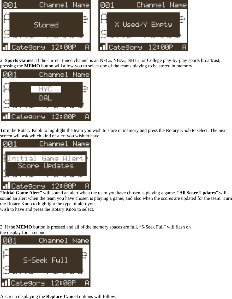   2. Sports Games: If the current tuned channel is an NFL®, NBA®, NHL®, or College play-by-play sports broadcast, pressing the MEMO button will allow you to select one of the teams playing to be stored in memory.   Turn the Rotary Knob to highlight the team you wish to store in memory and press the Rotary Knob to select. The next screen will ask which kind of alert you wish to have.  “Initial Game Alert” will sound an alert when the team you have chosen is playing a game. “All Score Updates” will sound an alert when the team you have chosen is playing a game, and also when the scores are updated for the team. Turn the Rotary Knob to highlight the type of alert you wish to have and press the Rotary Knob to select.   3. If the MEMO button is pressed and all of the memory spaces are full, “S-Seek Full” will flash on the display for 1 second.   A screen displaying the Replace-Cancel options will follow.  