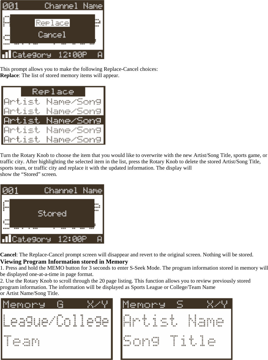   This prompt allows you to make the following Replace-Cancel choices: Replace: The list of stored memory items will appear.    Turn the Rotary Knob to choose the item that you would like to overwrite with the new Artist/Song Title, sports game, or traffic city. After highlighting the selected item in the list, press the Rotary Knob to delete the stored Artist/Song Title, sports team, or traffic city and replace it with the updated information. The display will show the “Stored” screen.    Cancel: The Replace-Cancel prompt screen will disappear and revert to the original screen. Nothing will be stored. Viewing Program Information stored in Memory 1. Press and hold the MEMO button for 3 seconds to enter S-Seek Mode. The program information stored in memory will be displayed one-at-a-time in page format. 2. Use the Rotary Knob to scroll through the 20 page listing. This function allows you to review previously stored program information. The information will be displayed as Sports League or College/Team Name or Artist Name/Song Title.   