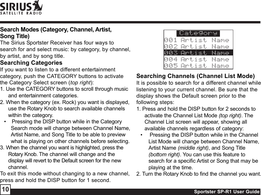 Sportster SP-R1 User Guide10Searching Channels (Channel List Mode)It is possible to search for a different channel whilelistening to your current channel. Be sure that thedisplay shows the Default screen prior to thefollowing steps:1. Press and hold the DISP button for 2 seconds toactivate the Channel List Mode (top right). TheChannel List screen will appear, showing allavailable channels regardless of category:•     Pressing the DISP button while in the ChannelList Mode will change between Channel Name,Artist Name (middle right), and Song Title(bottom right). You can use this feature tosearch for a specific Artist or Song that may beplaying at the time.2. Turn the Rotary Knob to find the channel you want.Search Modes (Category, Channel, Artist,Song Title)The Sirius Sportster Receiver has four ways tosearch for and select music: by category, by channel,by artist, and by song title.Searching CategoriesIf you want to listen to a different entertainmentcategory, push the CATEGORY buttons to activatethe Category Select screen (top right):1. Use the CATEGORY buttons to scroll through musicand entertainment categories.2. When the category (ex. Rock) you want is displayed,use the Rotary Knob to search available channelswithin the category.•    Pressing the DISP button while in the CategorySearch mode will change between Channel Name,Artist Name, and Song Title to be able to previewwhat is playing on other channels before selecting.3. When the channel you want is highlighted, press theRotary Knob. The channel will change and thedisplay will revert to the Default screen for the newchannel.To exit this mode without changing to a new channel,press and hold the DISP button for 1 second.