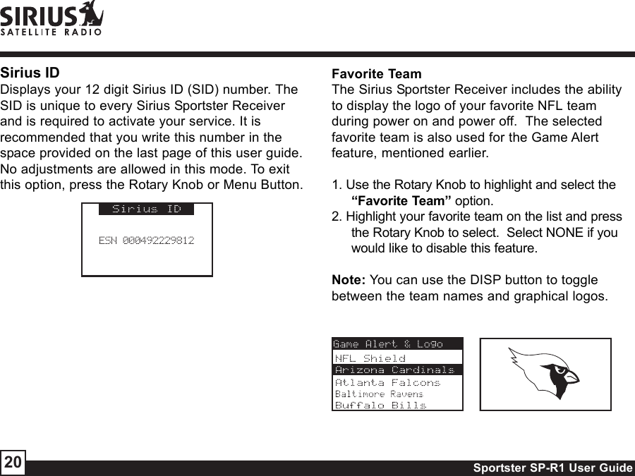 Sportster SP-R1 User Guide20Sirius IDDisplays your 12 digit Sirius ID (SID) number. TheSID is unique to every Sirius Sportster Receiverand is required to activate your service. It isrecommended that you write this number in thespace provided on the last page of this user guide.No adjustments are allowed in this mode. To exitthis option, press the Rotary Knob or Menu Button.Favorite TeamThe Sirius Sportster Receiver includes the abilityto display the logo of your favorite NFL teamduring power on and power off.  The selectedfavorite team is also used for the Game Alertfeature, mentioned earlier.1. Use the Rotary Knob to highlight and select the“Favorite Team” option.2. Highlight your favorite team on the list and pressthe Rotary Knob to select.  Select NONE if youwould like to disable this feature.Note: You can use the DISP button to togglebetween the team names and graphical logos.