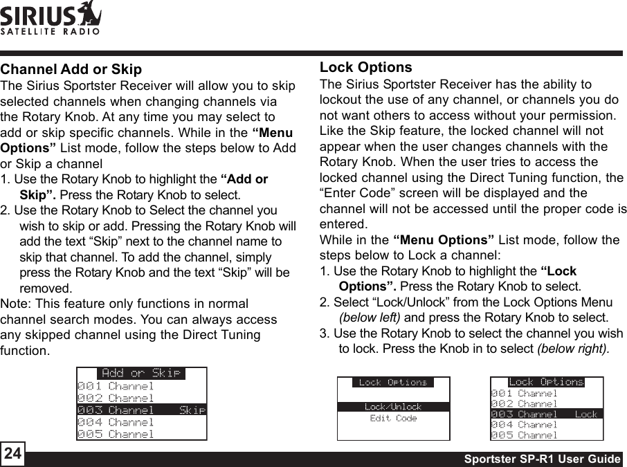 Sportster SP-R1 User Guide24Channel Add or SkipThe Sirius Sportster Receiver will allow you to skipselected channels when changing channels viathe Rotary Knob. At any time you may select toadd or skip specific channels. While in the “MenuOptions” List mode, follow the steps below to Addor Skip a channel1. Use the Rotary Knob to highlight the “Add orSkip”. Press the Rotary Knob to select.2. Use the Rotary Knob to Select the channel youwish to skip or add. Pressing the Rotary Knob willadd the text “Skip” next to the channel name toskip that channel. To add the channel, simplypress the Rotary Knob and the text “Skip” will beremoved.Note: This feature only functions in normalchannel search modes. You can always accessany skipped channel using the Direct Tuningfunction.Lock OptionsThe Sirius Sportster Receiver has the ability tolockout the use of any channel, or channels you donot want others to access without your permission.Like the Skip feature, the locked channel will notappear when the user changes channels with theRotary Knob. When the user tries to access thelocked channel using the Direct Tuning function, the“Enter Code” screen will be displayed and thechannel will not be accessed until the proper code isentered.While in the “Menu Options” List mode, follow thesteps below to Lock a channel:1. Use the Rotary Knob to highlight the “LockOptions”. Press the Rotary Knob to select.2. Select “Lock/Unlock” from the Lock Options Menu(below left) and press the Rotary Knob to select.3. Use the Rotary Knob to select the channel you wishto lock. Press the Knob in to select (below right).