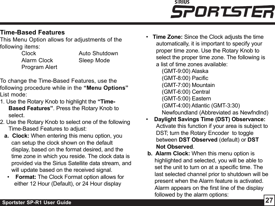 Sportster SP-R1 User Guide 27•   Time Zone: Since the Clock adjusts the timeautomatically, it is important to specify yourproper time zone. Use the Rotary Knob toselect the proper time zone. The following isa list of time zones available:(GMT-9:00) Alaska(GMT-8:00) Pacific(GMT-7:00) Mountain(GMT-6:00) Central(GMT-5:00) Eastern(GMT-4:00) Atlantic (GMT-3:30)Newfoundland (Abbreviated as Newfndlnd)•    Daylight Savings Time (DST) Observance:Activate this function if your area is subject toDST; turn the Rotary Encoder  to togglebetween DST Observed (default) or DSTNot Observed.b.  Alarm Clock: When this menu option ishighlighted and selected, you will be able toset the unit to turn on at a specific time. Thelast selected channel prior to shutdown will bepresent when the Alarm feature is activated.Alarm appears on the first line of the displayfollowed by the alarm options:Time-Based FeaturesThis Menu Option allows for adjustments of thefollowing items:Clock Auto ShutdownAlarm Clock Sleep ModeProgram AlertTo change the Time-Based Features, use thefollowing procedure while in the “Menu Options”List mode:1. Use the Rotary Knob to highlight the “Time-Based Features”. Press the Rotary Knob toselect.2. Use the Rotary Knob to select one of the followingTime-Based Features to adjust:a.  Clock: When entering this menu option, youcan setup the clock shown on the defaultdisplay, based on the format desired, and thetime zone in which you reside. The clock data isprovided via the Sirius Satellite data stream, andwill update based on the received signal. •    Format: The Clock Format option allows foreither 12 Hour (Default), or 24 Hour display