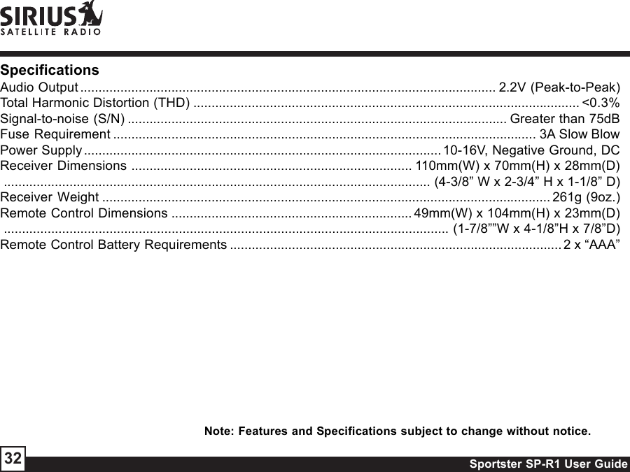 Sportster SP-R1 User Guide32SpecificationsAudio Output .................................................................................................................. 2.2V (Peak-to-Peak)Total Harmonic Distortion (THD) .......................................................................................................... &lt;0.3%Signal-to-noise (S/N) ........................................................................................................ Greater than 75dBFuse Requirement .................................................................................................................... 3A Slow BlowPower Supply..................................................................................................10-16V, Negative Ground, DCReceiver Dimensions ............................................................................. 110mm(W) x 70mm(H) x 28mm(D)..................................................................................................................... (4-3/8” W x 2-3/4” H x 1-1/8” D)Receiver Weight ........................................................................................................................... 261g (9oz.)Remote Control Dimensions .................................................................. 49mm(W) x 104mm(H) x 23mm(D).......................................................................................................................... (1-7/8””W x 4-1/8”H x 7/8”D)Remote Control Battery Requirements ........................................................................................... 2 x “AAA”Note: Features and Specifications subject to change without notice.
