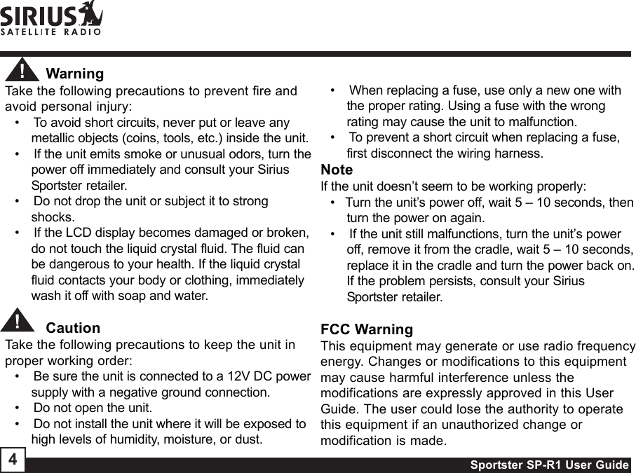 Sportster SP-R1 User Guide4          WarningTake the following precautions to prevent fire andavoid personal injury:•    To avoid short circuits, never put or leave anymetallic objects (coins, tools, etc.) inside the unit.•    If the unit emits smoke or unusual odors, turn thepower off immediately and consult your SiriusSportster retailer.•    Do not drop the unit or subject it to strongshocks.•    If the LCD display becomes damaged or broken,do not touch the liquid crystal fluid. The fluid canbe dangerous to your health. If the liquid crystalfluid contacts your body or clothing, immediatelywash it off with soap and water.          CautionTake the following precautions to keep the unit inproper working order:•    Be sure the unit is connected to a 12V DC powersupply with a negative ground connection.•    Do not open the unit.•    Do not install the unit where it will be exposed tohigh levels of humidity, moisture, or dust.•    When replacing a fuse, use only a new one withthe proper rating. Using a fuse with the wrongrating may cause the unit to malfunction.•    To prevent a short circuit when replacing a fuse,first disconnect the wiring harness.NoteIf the unit doesn’t seem to be working properly:•   Turn the unit’s power off, wait 5 – 10 seconds, thenturn the power on again.•    If the unit still malfunctions, turn the unit’s poweroff, remove it from the cradle, wait 5 – 10 seconds,replace it in the cradle and turn the power back on.If the problem persists, consult your SiriusSportster retailer.FCC WarningThis equipment may generate or use radio frequencyenergy. Changes or modifications to this equipmentmay cause harmful interference unless themodifications are expressly approved in this UserGuide. The user could lose the authority to operatethis equipment if an unauthorized change ormodification is made.