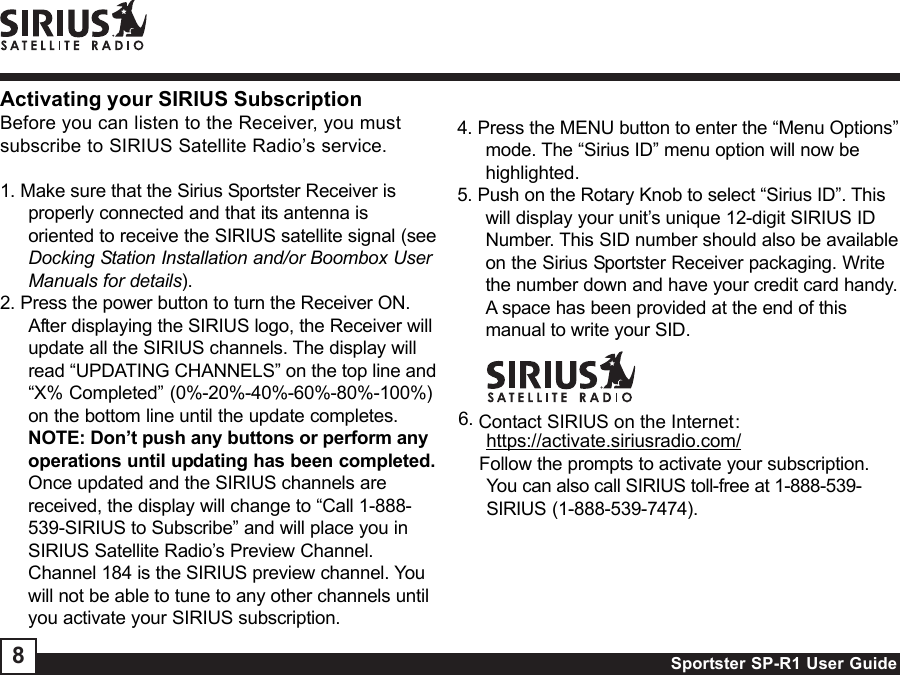 Sportster SP-R1 User Guide86. Contact SIRIUS on the Internet:https://activate.siriusradio.com/    Follow the prompts to activate your subscription.You can also call SIRIUS toll-free at 1-888-539-SIRIUS (1-888-539-7474).4. Press the MENU button to enter the “Menu Options”mode. The “Sirius ID” menu option will now behighlighted.5. Push on the Rotary Knob to select “Sirius ID”. Thiswill display your unit’s unique 12-digit SIRIUS IDNumber. This SID number should also be availableon the Sirius Sportster Receiver packaging. Writethe number down and have your credit card handy.A space has been provided at the end of thismanual to write your SID.Activating your SIRIUS SubscriptionBefore you can listen to the Receiver, you mustsubscribe to SIRIUS Satellite Radio’s service.1. Make sure that the Sirius Sportster Receiver isproperly connected and that its antenna isoriented to receive the SIRIUS satellite signal (seeDocking Station Installation and/or Boombox UserManuals for details).2. Press the power button to turn the Receiver ON.After displaying the SIRIUS logo, the Receiver willupdate all the SIRIUS channels. The display willread “UPDATING CHANNELS” on the top line and“X% Completed” (0%-20%-40%-60%-80%-100%)on the bottom line until the update completes.NOTE: Don’t push any buttons or perform anyoperations until updating has been completed.Once updated and the SIRIUS channels arereceived, the display will change to “Call 1-888-539-SIRIUS to Subscribe” and will place you inSIRIUS Satellite Radio’s Preview Channel.Channel 184 is the SIRIUS preview channel. Youwill not be able to tune to any other channels untilyou activate your SIRIUS subscription.