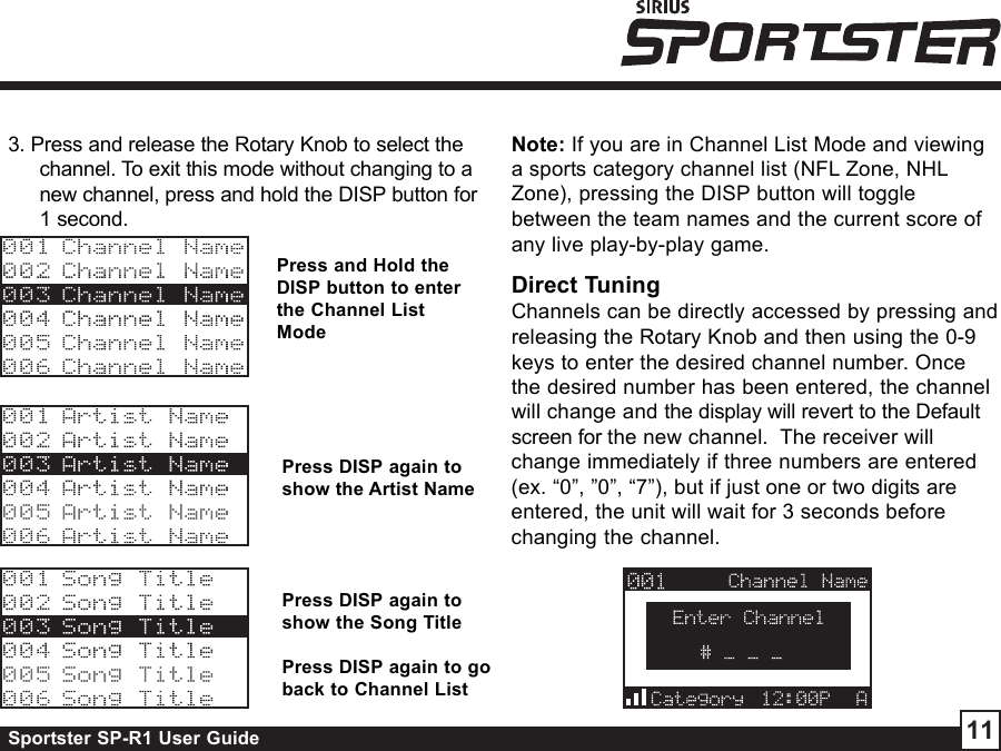 Sportster SP-R1 User Guide 11Press and Hold theDISP button to enterthe Channel ListModePress DISP again toshow the Artist NamePress DISP again toshow the Song TitlePress DISP again to goback to Channel List3. Press and release the Rotary Knob to select thechannel. To exit this mode without changing to anew channel, press and hold the DISP button for1 second.Note: If you are in Channel List Mode and viewinga sports category channel list (NFL Zone, NHLZone), pressing the DISP button will togglebetween the team names and the current score ofany live play-by-play game.Direct TuningChannels can be directly accessed by pressing andreleasing the Rotary Knob and then using the 0-9keys to enter the desired channel number. Oncethe desired number has been entered, the channelwill change and the display will revert to the Defaultscreen for the new channel.  The receiver willchange immediately if three numbers are entered(ex. “0”, ”0”, “7”), but if just one or two digits areentered, the unit will wait for 3 seconds beforechanging the channel.