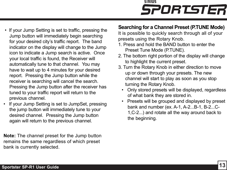 Sportster SP-R1 User Guide 13 •  If your Jump Setting is set to traffic, pressing theJump button will immediately begin searchingfor your desired city’s traffic report.  The bandindicator on the display will change to the Jumpicon to indicate a Jump search is active.  Onceyour local traffic is found, the Receiver willautomatically tune to that channel.  You mayhave to wait up to 4 minutes for your desiredreport.  Pressing the Jump button while thereceiver is searching will cancel the search.Pressing the Jump button after the receiver hastuned to your traffic report will return to theprevious channel.•   If your Jump Setting is set to JumpSet, pressingthe jump button will immediately tune to yourdesired channel.  Pressing the Jump buttonagain will return to the previous channel.Note: The channel preset for the Jump buttonremains the same regardless of which presetbank is currently selected.Searching for a Channel Preset (P.TUNE Mode)It is possible to quickly search through all of yourpresets using the Rotary Knob.1. Press and hold the BAND button to enter thePreset Tune Mode (P.TUNE).2. The bottom right portion of the display will changeto highlight the current preset.3. Turn the Rotary Knob in either direction to moveup or down through your presets. The newchannel will start to play as soon as you stopturning the Rotary Knob.•   Only stored presets will be displayed, regardlessof what bank they are stored in.•   Presets will be grouped and displayed by presetbank and number (ex. A-1, A-2...B-1, B-2...C-1,C-2...) and rotate all the way around back tothe beginning.