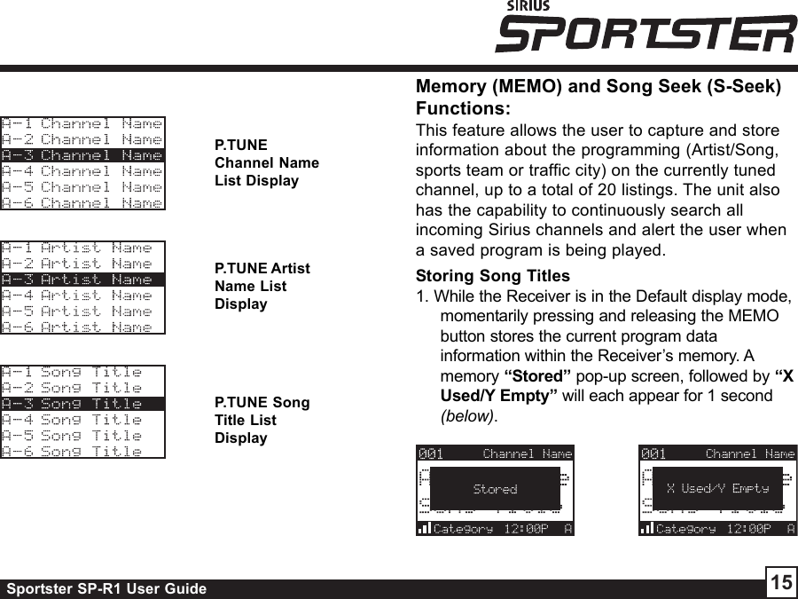 Sportster SP-R1 User Guide 15P.TUNEChannel NameList DisplayP.TUNE ArtistName ListDisplayP.TUNE SongTitle ListDisplayMemory (MEMO) and Song Seek (S-Seek)Functions:This feature allows the user to capture and storeinformation about the programming (Artist/Song,sports team or traffic city) on the currently tunedchannel, up to a total of 20 listings. The unit alsohas the capability to continuously search allincoming Sirius channels and alert the user whena saved program is being played.Storing Song Titles1. While the Receiver is in the Default display mode,momentarily pressing and releasing the MEMObutton stores the current program datainformation within the Receiver’s memory. Amemory “Stored” pop-up screen, followed by “XUsed/Y Empty” will each appear for 1 second(below).