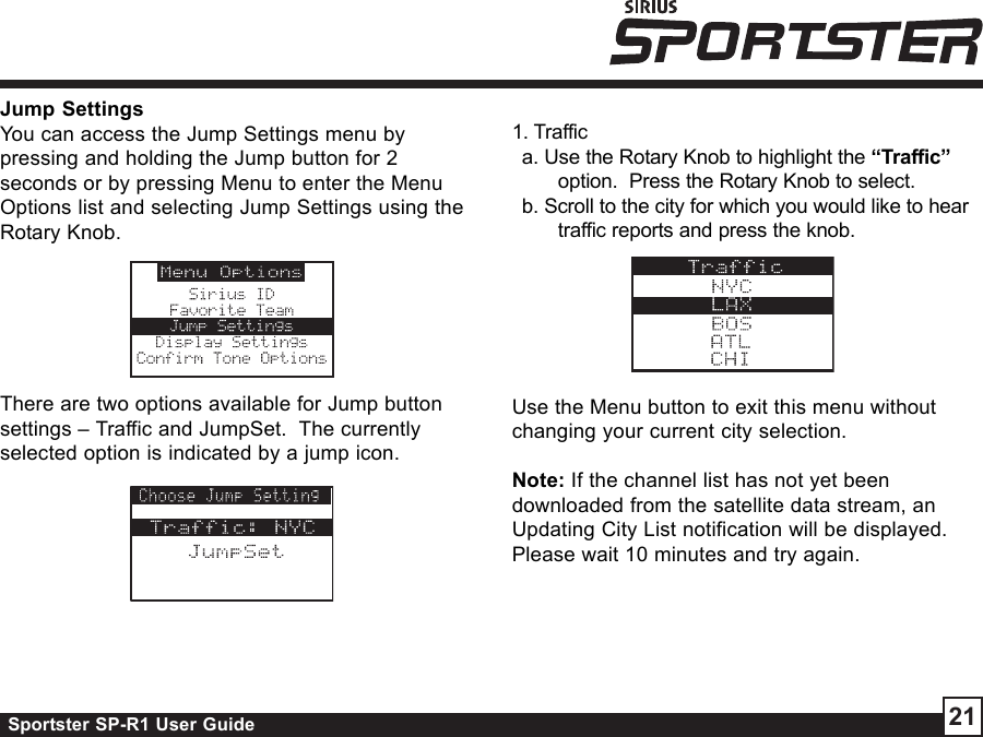 Sportster SP-R1 User Guide 21Jump SettingsYou can access the Jump Settings menu bypressing and holding the Jump button for 2seconds or by pressing Menu to enter the MenuOptions list and selecting Jump Settings using theRotary Knob.There are two options available for Jump buttonsettings – Traffic and JumpSet.  The currentlyselected option is indicated by a jump icon.1. Traffica. Use the Rotary Knob to highlight the “Traffic”option.  Press the Rotary Knob to select.b. Scroll to the city for which you would like to heartraffic reports and press the knob.Use the Menu button to exit this menu withoutchanging your current city selection.Note: If the channel list has not yet beendownloaded from the satellite data stream, anUpdating City List notification will be displayed.Please wait 10 minutes and try again.