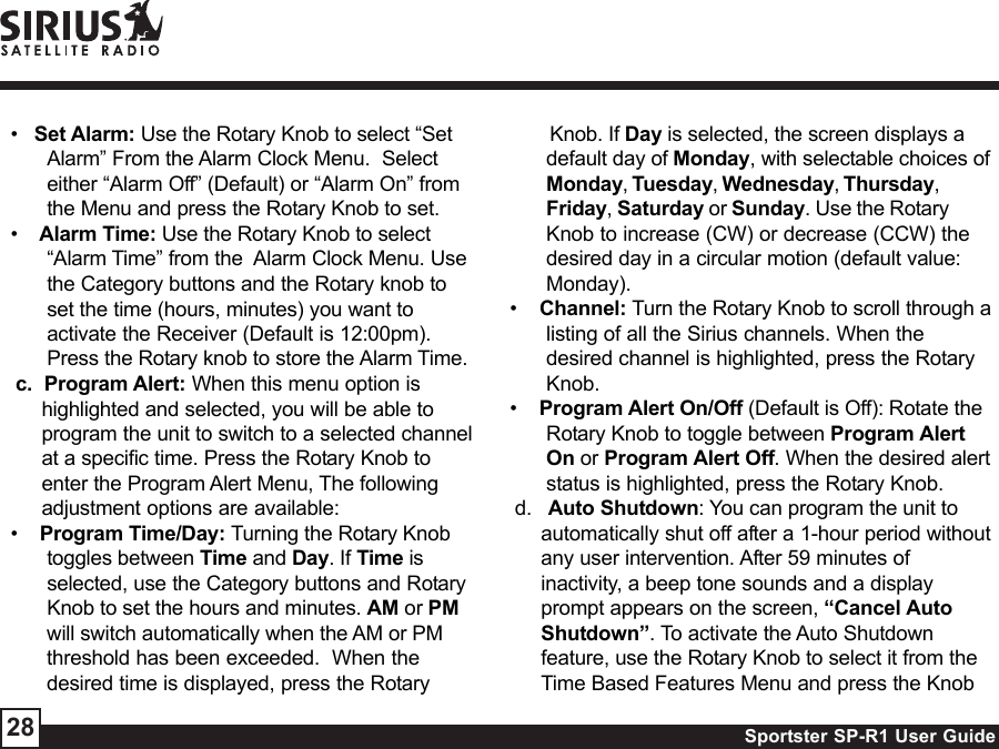 Sportster SP-R1 User Guide28•   Set Alarm: Use the Rotary Knob to select “SetAlarm” From the Alarm Clock Menu.  Selecteither “Alarm Off” (Default) or “Alarm On” fromthe Menu and press the Rotary Knob to set.•    Alarm Time: Use the Rotary Knob to select“Alarm Time” from the  Alarm Clock Menu. Usethe Category buttons and the Rotary knob toset the time (hours, minutes) you want toactivate the Receiver (Default is 12:00pm).Press the Rotary knob to store the Alarm Time.c.  Program Alert: When this menu option ishighlighted and selected, you will be able toprogram the unit to switch to a selected channelat a specific time. Press the Rotary Knob toenter the Program Alert Menu, The followingadjustment options are available:•    Program Time/Day: Turning the Rotary Knobtoggles between Time and Day. If Time isselected, use the Category buttons and RotaryKnob to set the hours and minutes. AM or PMwill switch automatically when the AM or PMthreshold has been exceeded.  When thedesired time is displayed, press the Rotary       Knob. If Day is selected, the screen displays adefault day of Monday, with selectable choices ofMonday, Tuesday, Wednesday, Thursday,Friday, Saturday or Sunday. Use the RotaryKnob to increase (CW) or decrease (CCW) thedesired day in a circular motion (default value:Monday).•    Channel: Turn the Rotary Knob to scroll through alisting of all the Sirius channels. When thedesired channel is highlighted, press the RotaryKnob.•    Program Alert On/Off (Default is Off): Rotate theRotary Knob to toggle between Program AlertOn or Program Alert Off. When the desired alertstatus is highlighted, press the Rotary Knob.d.   Auto Shutdown: You can program the unit toautomatically shut off after a 1-hour period withoutany user intervention. After 59 minutes ofinactivity, a beep tone sounds and a displayprompt appears on the screen, “Cancel AutoShutdown”. To activate the Auto Shutdownfeature, use the Rotary Knob to select it from theTime Based Features Menu and press the Knob