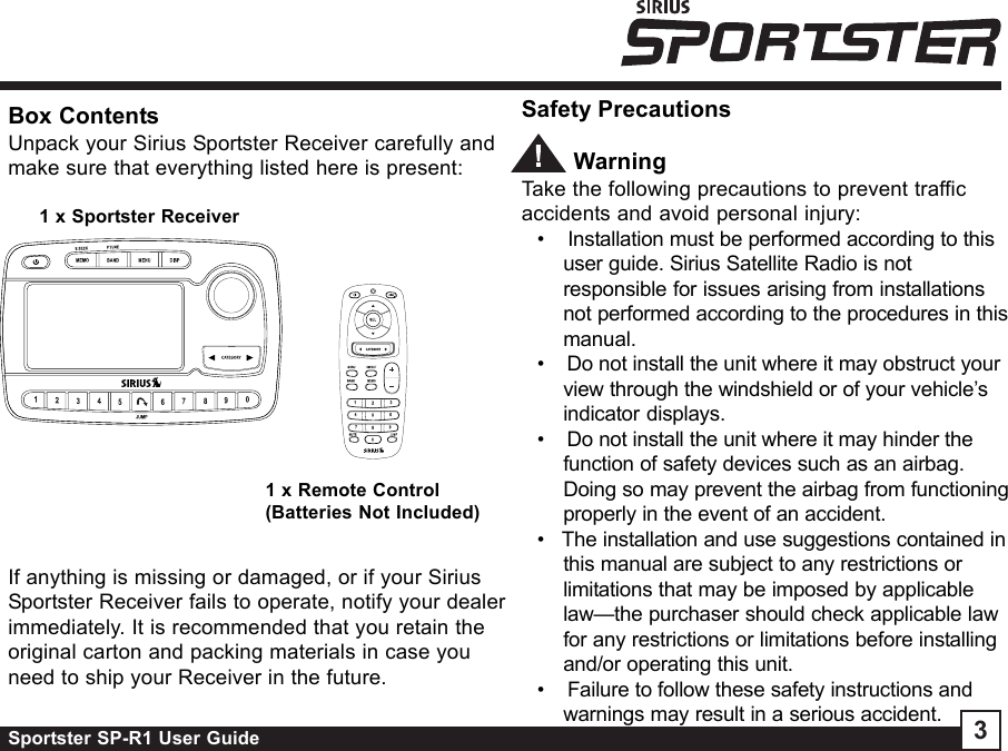 Sportster SP-R1 User Guide 3Box ContentsUnpack your Sirius Sportster Receiver carefully andmake sure that everything listed here is present:Safety Precautions        WarningTake the following precautions to prevent trafficaccidents and avoid personal injury:•    Installation must be performed according to thisuser guide. Sirius Satellite Radio is notresponsible for issues arising from installationsnot performed according to the procedures in thismanual.•    Do not install the unit where it may obstruct yourview through the windshield or of your vehicle’sindicator displays.•    Do not install the unit where it may hinder thefunction of safety devices such as an airbag.Doing so may prevent the airbag from functioningproperly in the event of an accident.•   The installation and use suggestions contained inthis manual are subject to any restrictions orlimitations that may be imposed by applicablelaw—the purchaser should check applicable lawfor any restrictions or limitations before installingand/or operating this unit.•    Failure to follow these safety instructions andwarnings may result in a serious accident.1 x Sportster Receiver1 x Remote Control(Batteries Not Included)If anything is missing or damaged, or if your SiriusSportster Receiver fails to operate, notify your dealerimmediately. It is recommended that you retain theoriginal carton and packing materials in case youneed to ship your Receiver in the future.