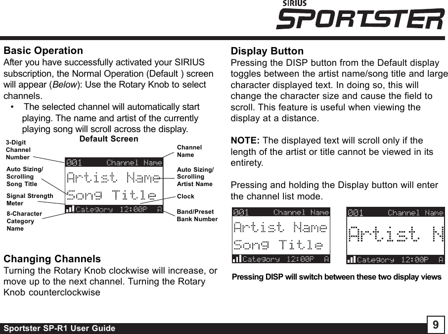 Sportster SP-R1 User Guide 9Display ButtonPressing the DISP button from the Default displaytoggles between the artist name/song title and largecharacter displayed text. In doing so, this willchange the character size and cause the field toscroll. This feature is useful when viewing thedisplay at a distance.NOTE: The displayed text will scroll only if thelength of the artist or title cannot be viewed in itsentirety.Pressing and holding the Display button will enterthe channel list mode.Pressing DISP will switch between these two display viewsChanging ChannelsTurning the Rotary Knob clockwise will increase, ormove up to the next channel. Turning the RotaryKnob counterclockwiseChannelNameAuto Sizing/ScrollingArtist NameClockBand/PresetBank NumberDefault Screen3-DigitChannelNumberAuto Sizing/ScrollingSong Title8-CharacterCategoryNameBasic OperationAfter you have successfully activated your SIRIUSsubscription, the Normal Operation (Default ) screenwill appear (Below): Use the Rotary Knob to selectchannels.•    The selected channel will automatically startplaying. The name and artist of the currentlyplaying song will scroll across the display.Signal StrengthMeter