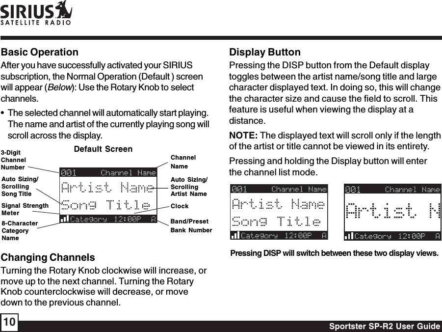 Sportster SP-R2 User Guide10Display ButtonPressing the DISP button from the Default displaytoggles between the artist name/song title and largecharacter displayed text. In doing so, this will changethe character size and cause the field to scroll. Thisfeature is useful when viewing the display at adistance.NOTE: The displayed text will scroll only if the lengthof the artist or title cannot be viewed in its entirety.Pressing and holding the Display button will enterthe channel list mode.Pressing DISP will switch between these two display views.Changing ChannelsTurning the Rotary Knob clockwise will increase, ormove up to the next channel. Turning the RotaryKnob counterclockwise will decrease, or movedown to the previous channel.Basic OperationAfter you have successfully activated your SIRIUSsubscription, the Normal Operation (Default ) screenwill appear (Below): Use the Rotary Knob to selectchannels.• The selected channel will automatically start playing.The name and artist of the currently playing song willscroll across the display.ChannelNameAuto Sizing/ScrollingArtist NameClockBand/PresetBank NumberDefault Screen3-DigitChannelNumberAuto Sizing/ScrollingSong Title8-CharacterCategoryNameSignal StrengthMeter