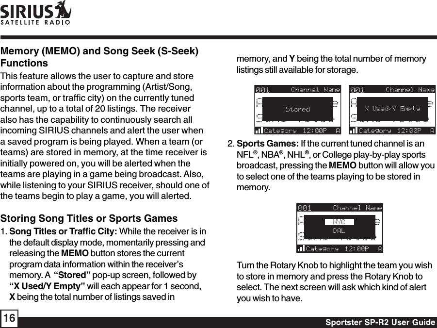 Sportster SP-R2 User Guide16memory, and Y being the total number of memorylistings still available for storage.   2. Sports Games: If the current tuned channel is anNFL®, NBA®, NHL®, or College play-by-play sportsbroadcast, pressing the MEMO button will allow youto select one of the teams playing to be stored inmemory.Turn the Rotary Knob to highlight the team you wishto store in memory and press the Rotary Knob toselect. The next screen will ask which kind of alertyou wish to have.Memory (MEMO) and Song Seek (S-Seek)FunctionsThis feature allows the user to capture and storeinformation about the programming (Artist/Song,sports team, or traffic city) on the currently tunedchannel, up to a total of 20 listings. The receiveralso has the capability to continuously search allincoming SIRIUS channels and alert the user whena saved program is being played. When a team (orteams) are stored in memory, at the time receiver isinitially powered on, you will be alerted when theteams are playing in a game being broadcast. Also,while listening to your SIRIUS receiver, should one ofthe teams begin to play a game, you will alerted.Storing Song Titles or Sports Games1. Song Titles or Traffic City: While the receiver is inthe default display mode, momentarily pressing andreleasing the MEMO button stores the currentprogram data information within the receiver’smemory. A  “Stored” pop-up screen, followed by“X Used/Y Empty” will each appear for 1 second,X being the total number of listings saved in