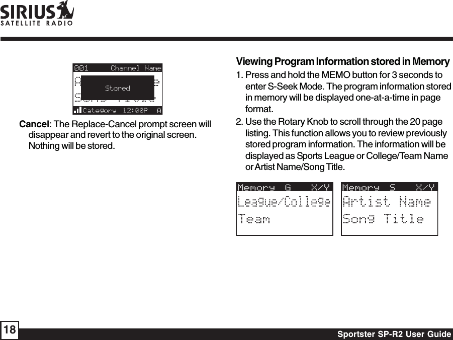 Sportster SP-R2 User Guide18Viewing Program Information stored in Memory1. Press and hold the MEMO button for 3 seconds toenter S-Seek Mode. The program information storedin memory will be displayed one-at-a-time in pageformat.2. Use the Rotary Knob to scroll through the 20 pagelisting. This function allows you to review previouslystored program information. The information will bedisplayed as Sports League or College/Team Nameor Artist Name/Song Title.Memory S  X/YArtist NameSong TitleMemory G  X/YLeague/CollegeTeamCancel: The Replace-Cancel prompt screen willdisappear and revert to the original screen.Nothing will be stored.