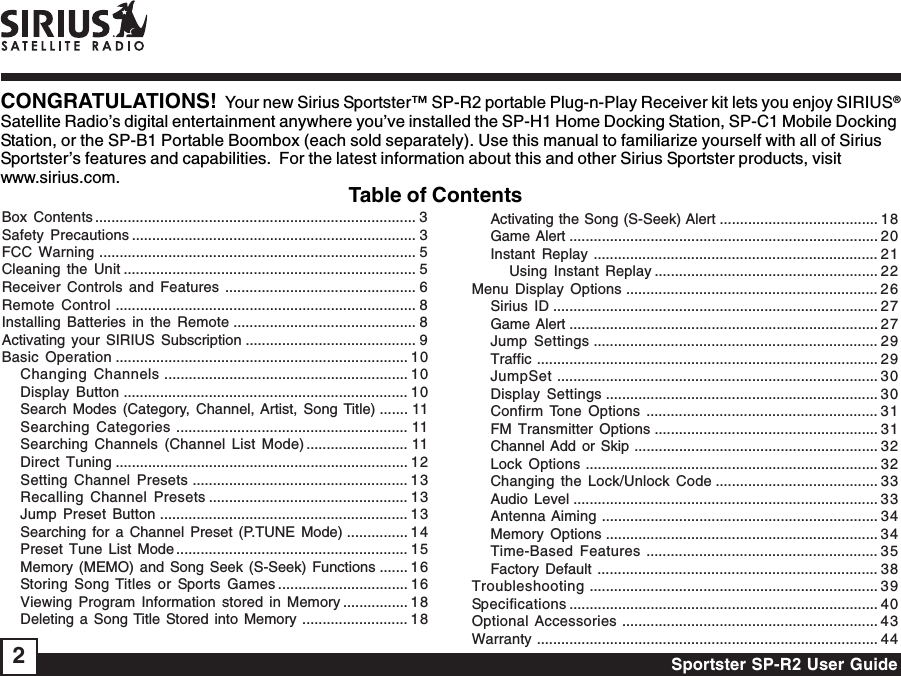 Sportster SP-R2 User Guide2CONGRATULATIONS!  Your new Sirius Sportster™ SP-R2 portable Plug-n-Play Receiver kit lets you enjoy SIRIUS®Satellite Radio’s digital entertainment anywhere you’ve installed the SP-H1 Home Docking Station, SP-C1 Mobile DockingStation, or the SP-B1 Portable Boombox (each sold separately). Use this manual to familiarize yourself with all of SiriusSportster’s features and capabilities.  For the latest information about this and other Sirius Sportster products, visitwww.sirius.com.Table of ContentsBox Contents ............................................................................... 3Safety Precautions ...................................................................... 3FCC Warning .............................................................................. 5Cleaning the Unit ........................................................................ 5Receiver Controls and Features ............................................... 6Remote Control .......................................................................... 8Installing Batteries in the Remote ............................................. 8Activating your SIRIUS Subscription .......................................... 9Basic Operation ........................................................................ 10Changing Channels ............................................................ 10Display Button ...................................................................... 10Search Modes (Category, Channel, Artist, Song Title) ....... 11Searching Categories ......................................................... 11Searching Channels (Channel List Mode) ......................... 11Direct Tuning ........................................................................ 12Setting Channel Presets ..................................................... 13Recalling Channel Presets ................................................. 13Jump Preset Button ............................................................. 1 3Searching for a Channel Preset (P.TUNE Mode) ............... 14Preset Tune List Mode ......................................................... 15Memory (MEMO) and Song Seek (S-Seek) Functions ....... 16Storing Song Titles or Sports Games ................................ 16Viewing Program Information stored in Memory ................ 1 8Deleting a Song Title Stored into Memory .......................... 18Activating the Song (S-Seek) Alert ....................................... 18Game Alert ............................................................................ 20Instant Replay ...................................................................... 21Using Instant Replay ....................................................... 22Menu Display Options .............................................................. 26Sirius ID ................................................................................ 27Game Alert ............................................................................ 27Jump Settings ...................................................................... 29Traffic .................................................................................... 29JumpSet ............................................................................... 30Display Settings ................................................................... 30Confirm Tone Options ......................................................... 31FM Transmitter Options ....................................................... 31Channel Add or Skip ............................................................ 32Lock Options ........................................................................ 32Changing the Lock/Unlock Code ........................................ 33Audio Level ........................................................................... 33Antenna Aiming .................................................................... 34Memory Options ................................................................... 34Time-Based Features ......................................................... 35Factory Default ..................................................................... 38Troubleshooting ....................................................................... 39Specifications ............................................................................ 40Optional Accessories ............................................................... 43Warranty .................................................................................... 44