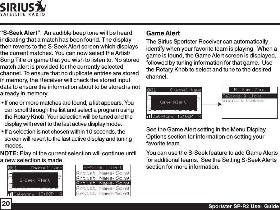 Sportster SP-R2 User Guide20Game AlertThe Sirius Sportster Receiver can automaticallyidentify when your favorite team is playing.  When agame is found, the Game Alert screen is displayed,followed by tuning information for that game.  Usethe Rotary Knob to select and tune to the desiredchannel.See the Game Alert setting in the Menu DisplayOptions section for information on setting yourfavorite team.You can use the S-Seek feature to add Game Alertsfor additional teams.  See the Setting S-Seek Alertssection for more information.“S-Seek Alert”.  An audible beep tone will be heardindicating that a match has been found. The displaythen reverts to the S-Seek Alert screen which displaysthe current matches. You can now select the Artist/Song Title or game that you wish to listen to. No storedmatch alert is provided for the currently selectedchannel. To ensure that no duplicate entries are storedin memory, the Receiver will check the stored inputdata to ensure the information about to be stored is notalready in memory. • If one or more matches are found, a list appears. Youcan scroll through the list and select a program usingthe Rotary Knob. Your selection will be tuned and thedisplay will revert to the last active display mode. • If a selection is not chosen within 10 seconds, thescreen will revert to the last active display and tuningmodes.NOTE: Play of the current selection will continue untila new selection is made.