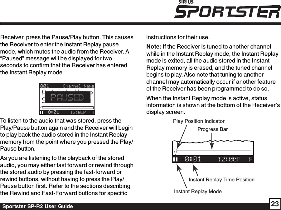 Sportster SP-R2 User Guide 23instructions for their use.Note: If the Receiver is tuned to another channelwhile in the Instant Replay mode, the Instant Replaymode is exited, all the audio stored in the InstantReplay memory is erased, and the tuned channelbegins to play. Also note that tuning to anotherchannel may automatically occur if another featureof the Receiver has been programmed to do so.When the Instant Replay mode is active, statusinformation is shown at the bottom of the Receiver’sdisplay screen.-0:01Progress BarPlay Position IndicatorInstant Replay ModeInstant Replay Time PositionReceiver, press the Pause/Play button. This causesthe Receiver to enter the Instant Replay pausemode, which mutes the audio from the Receiver. A“Paused” message will be displayed for twoseconds to confirm that the Receiver has enteredthe Instant Replay mode.Artist NameSong Title-0:01PAUSEDTo listen to the audio that was stored, press thePlay/Pause button again and the Receiver will beginto play back the audio stored in the Instant Replaymemory from the point where you pressed the Play/Pause button.As you are listening to the playback of the storedaudio, you may either fast forward or rewind throughthe stored audio by pressing the fast-forward orrewind buttons, without having to press the Play/Pause button first. Refer to the sections describingthe Rewind and Fast-Forward buttons for specific