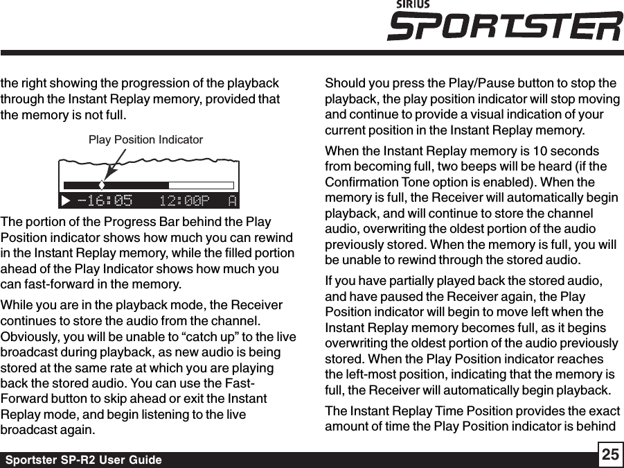 Sportster SP-R2 User Guide 25the right showing the progression of the playbackthrough the Instant Replay memory, provided thatthe memory is not full.-16:05Play Position IndicatorThe portion of the Progress Bar behind the PlayPosition indicator shows how much you can rewindin the Instant Replay memory, while the filled portionahead of the Play Indicator shows how much youcan fast-forward in the memory.While you are in the playback mode, the Receivercontinues to store the audio from the channel.Obviously, you will be unable to “catch up” to the livebroadcast during playback, as new audio is beingstored at the same rate at which you are playingback the stored audio. You can use the Fast-Forward button to skip ahead or exit the InstantReplay mode, and begin listening to the livebroadcast again.Should you press the Play/Pause button to stop theplayback, the play position indicator will stop movingand continue to provide a visual indication of yourcurrent position in the Instant Replay memory.When the Instant Replay memory is 10 secondsfrom becoming full, two beeps will be heard (if theConfirmation Tone option is enabled). When thememory is full, the Receiver will automatically beginplayback, and will continue to store the channelaudio, overwriting the oldest portion of the audiopreviously stored. When the memory is full, you willbe unable to rewind through the stored audio.If you have partially played back the stored audio,and have paused the Receiver again, the PlayPosition indicator will begin to move left when theInstant Replay memory becomes full, as it beginsoverwriting the oldest portion of the audio previouslystored. When the Play Position indicator reachesthe left-most position, indicating that the memory isfull, the Receiver will automatically begin playback.The Instant Replay Time Position provides the exactamount of time the Play Position indicator is behind