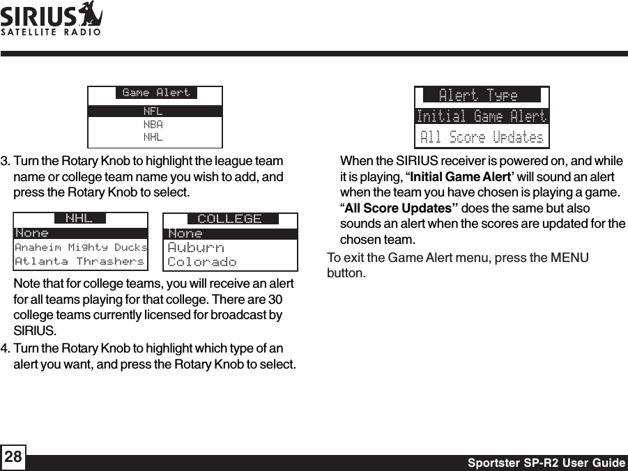 Sportster SP-R2 User Guide28NFLNBANHLGame Alert3. Turn the Rotary Knob to highlight the league teamname or college team name you wish to add, andpress the Rotary Knob to select.Anaheim Mighty DucksNoneNHL Atlanta ThrashersNoneCOLLEGEColoradoAuburnNote that for college teams, you will receive an alertfor all teams playing for that college. There are 30college teams currently licensed for broadcast bySIRIUS.4. Turn the Rotary Knob to highlight which type of analert you want, and press the Rotary Knob to select.Alert TypeInitial Game AlertAll Score UpdatesWhen the SIRIUS receiver is powered on, and whileit is playing, “Initial Game Alert’ will sound an alertwhen the team you have chosen is playing a game.“All Score Updates” does the same but alsosounds an alert when the scores are updated for thechosen team.To exit the Game Alert menu, press the MENUbutton.