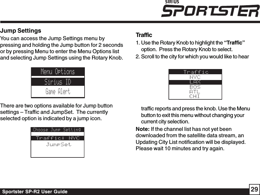 Sportster SP-R2 User Guide 29Jump SettingsYou can access the Jump Settings menu bypressing and holding the Jump button for 2 secondsor by pressing Menu to enter the Menu Options listand selecting Jump Settings using the Rotary Knob.There are two options available for Jump buttonsettings – Traffic and JumpSet.  The currentlyselected option is indicated by a jump icon.Traffic1. Use the Rotary Knob to highlight the “Traffic”option.  Press the Rotary Knob to select.2. Scroll to the city for which you would like to heartraffic reports and press the knob. Use the Menubutton to exit this menu without changing yourcurrent city selection.Note: If the channel list has not yet beendownloaded from the satellite data stream, anUpdating City List notification will be displayed.Please wait 10 minutes and try again.Menu OptionsSirius IDGame Alert