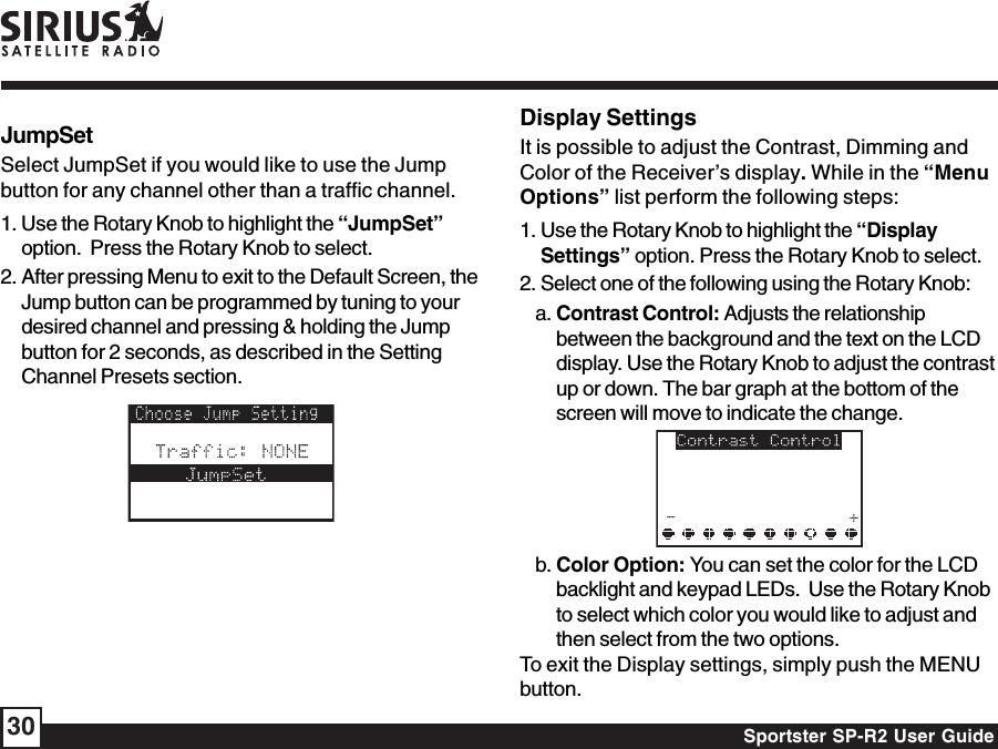 Sportster SP-R2 User Guide30JumpSetSelect JumpSet if you would like to use the Jumpbutton for any channel other than a traffic channel.1. Use the Rotary Knob to highlight the “JumpSet”option.  Press the Rotary Knob to select.2. After pressing Menu to exit to the Default Screen, theJump button can be programmed by tuning to yourdesired channel and pressing &amp; holding the Jumpbutton for 2 seconds, as described in the SettingChannel Presets section.Display SettingsIt is possible to adjust the Contrast, Dimming andColor of the Receiver’s display. While in the “MenuOptions” list perform the following steps:1. Use the Rotary Knob to highlight the “DisplaySettings” option. Press the Rotary Knob to select.2. Select one of the following using the Rotary Knob:a. Contrast Control: Adjusts the relationshipbetween the background and the text on the LCDdisplay. Use the Rotary Knob to adjust the contrastup or down. The bar graph at the bottom of thescreen will move to indicate the change.b. Color Option: You can set the color for the LCDbacklight and keypad LEDs.  Use the Rotary Knobto select which color you would like to adjust andthen select from the two options.To exit the Display settings, simply push the MENUbutton.