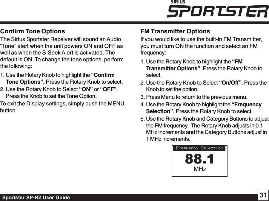 Sportster SP-R2 User Guide 31Confirm Tone OptionsThe Sirius Sportster Receiver will sound an Audio“Tone” alert when the unit powers ON and OFF aswell as when the S-Seek Alert is activated. Thedefault is ON. To change the tone options, performthe following:1. Use the Rotary Knob to highlight the “ConfirmTone Options”. Press the Rotary Knob to select.2. Use the Rotary Knob to Select “ON” or “OFF”.Press the Knob to set the Tone Option.To exit the Display settings, simply push the MENUbutton.FM Transmitter OptionsIf you would like to use the built-in FM Transmitter,you must turn ON the function and select an FMfrequency:1. Use the Rotary Knob to highlight the “FMTransmitter Options”. Press the Rotary Knob toselect.2. Use the Rotary Knob to Select “On/Off”. Press theKnob to set the option.3. Press Menu to return to the previous menu.4. Use the Rotary Knob to highlight the “FrequencySelection”. Press the Rotary Knob to select.5. Use the Rotary Knob and Category Buttons to adjustthe FM frequency.  The Rotary Knob adjusts in 0.1MHz increments and the Category Buttons adjust in1 MHz increments.