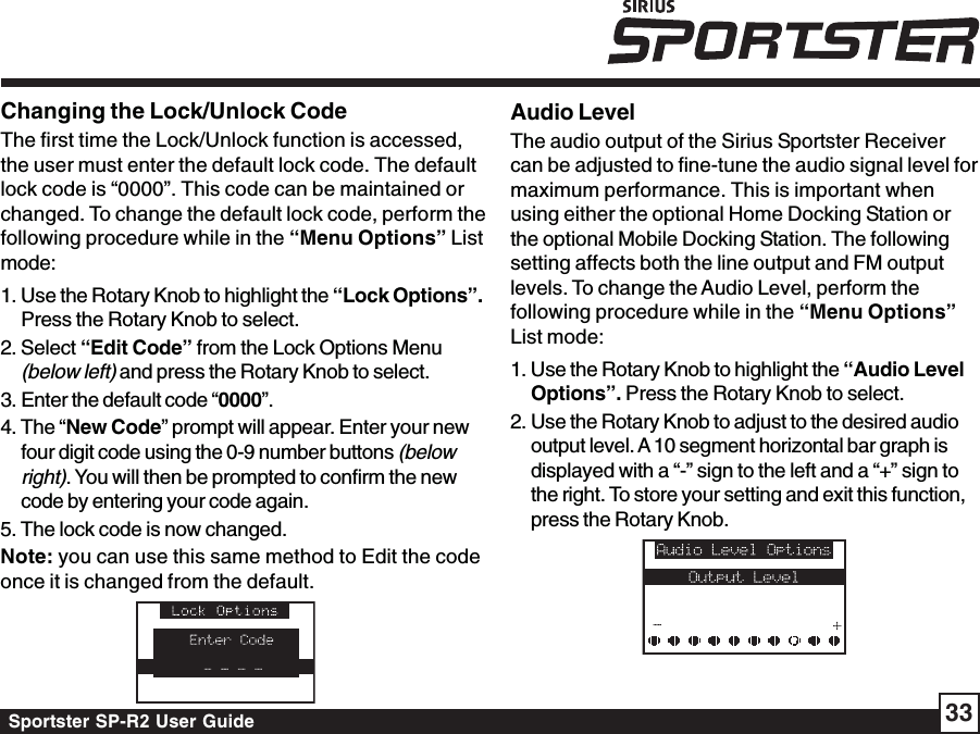 Sportster SP-R2 User Guide 33Changing the Lock/Unlock CodeThe first time the Lock/Unlock function is accessed,the user must enter the default lock code. The defaultlock code is “0000”. This code can be maintained orchanged. To change the default lock code, perform thefollowing procedure while in the “Menu Options” Listmode:1. Use the Rotary Knob to highlight the “Lock Options”.Press the Rotary Knob to select.2. Select “Edit Code” from the Lock Options Menu(below left) and press the Rotary Knob to select.3. Enter the default code “0000”.4. The “New Code” prompt will appear. Enter your newfour digit code using the 0-9 number buttons (belowright). You will then be prompted to confirm the newcode by entering your code again.5. The lock code is now changed.Note: you can use this same method to Edit the codeonce it is changed from the default.Audio LevelThe audio output of the Sirius Sportster Receivercan be adjusted to fine-tune the audio signal level formaximum performance. This is important whenusing either the optional Home Docking Station orthe optional Mobile Docking Station. The followingsetting affects both the line output and FM outputlevels. To change the Audio Level, perform thefollowing procedure while in the “Menu Options”List mode:1. Use the Rotary Knob to highlight the “Audio LevelOptions”. Press the Rotary Knob to select.2. Use the Rotary Knob to adjust to the desired audiooutput level. A 10 segment horizontal bar graph isdisplayed with a “-” sign to the left and a “+” sign tothe right. To store your setting and exit this function,press the Rotary Knob.