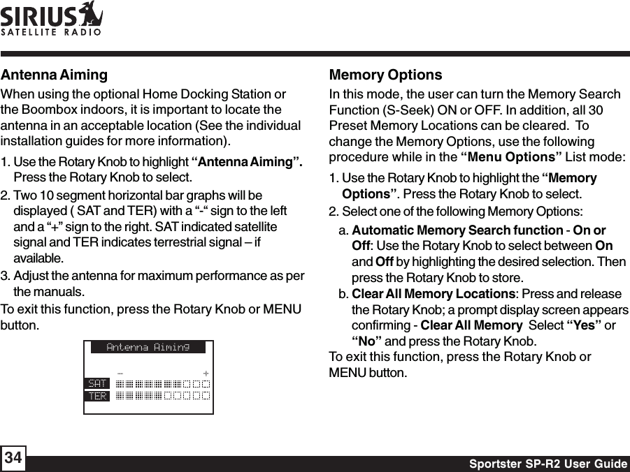 Sportster SP-R2 User Guide34Antenna AimingWhen using the optional Home Docking Station orthe Boombox indoors, it is important to locate theantenna in an acceptable location (See the individualinstallation guides for more information).1. Use the Rotary Knob to highlight “Antenna Aiming”.Press the Rotary Knob to select.2. Two 10 segment horizontal bar graphs will bedisplayed ( SAT and TER) with a “-“ sign to the leftand a “+” sign to the right. SAT indicated satellitesignal and TER indicates terrestrial signal – ifavailable.3. Adjust the antenna for maximum performance as perthe manuals.To exit this function, press the Rotary Knob or MENUbutton.Memory OptionsIn this mode, the user can turn the Memory SearchFunction (S-Seek) ON or OFF. In addition, all 30Preset Memory Locations can be cleared.  Tochange the Memory Options, use the followingprocedure while in the “Menu Options” List mode:1. Use the Rotary Knob to highlight the “MemoryOptions”. Press the Rotary Knob to select.2. Select one of the following Memory Options:a. Automatic Memory Search function - On orOff: Use the Rotary Knob to select between Onand Off by highlighting the desired selection. Thenpress the Rotary Knob to store.b. Clear All Memory Locations: Press and releasethe Rotary Knob; a prompt display screen appearsconfirming - Clear All Memory  Select “Yes” or“No” and press the Rotary Knob.To exit this function, press the Rotary Knob orMENU button.