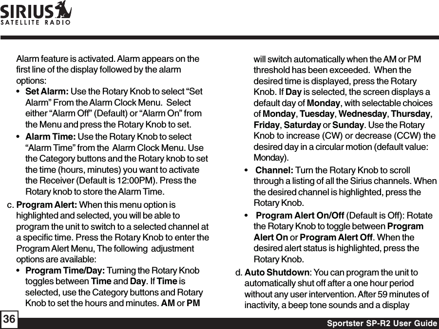 Sportster SP-R2 User Guide36Alarm feature is activated. Alarm appears on thefirst line of the display followed by the alarmoptions:•Set Alarm: Use the Rotary Knob to select “SetAlarm” From the Alarm Clock Menu.  Selecteither “Alarm Off” (Default) or “Alarm On” fromthe Menu and press the Rotary Knob to set.•Alarm Time: Use the Rotary Knob to select“Alarm Time” from the  Alarm Clock Menu. Usethe Category buttons and the Rotary knob to setthe time (hours, minutes) you want to activatethe Receiver (Default is 12:00PM). Press theRotary knob to store the Alarm Time.c. Program Alert: When this menu option ishighlighted and selected, you will be able toprogram the unit to switch to a selected channel ata specific time. Press the Rotary Knob to enter theProgram Alert Menu, The following  adjustmentoptions are available:•Program Time/Day: Turning the Rotary Knobtoggles between Time and Day. If Time isselected, use the Category buttons and RotaryKnob to set the hours and minutes. AM or PMwill switch automatically when the AM or PMthreshold has been exceeded.  When thedesired time is displayed, press the RotaryKnob. If Day is selected, the screen displays adefault day of Monday, with selectable choicesof Monday, Tuesday, Wednesday, Thursday,Friday, Saturday or Sunday. Use the RotaryKnob to increase (CW) or decrease (CCW) thedesired day in a circular motion (default value:Monday).•    Channel: Turn the Rotary Knob to scrollthrough a listing of all the Sirius channels. Whenthe desired channel is highlighted, press theRotary Knob.•    Program Alert On/Off (Default is Off): Rotatethe Rotary Knob to toggle between ProgramAlert On or Program Alert Off. When thedesired alert status is highlighted, press theRotary Knob.d. Auto Shutdown: You can program the unit toautomatically shut off after a one hour periodwithout any user intervention. After 59 minutes ofinactivity, a beep tone sounds and a display