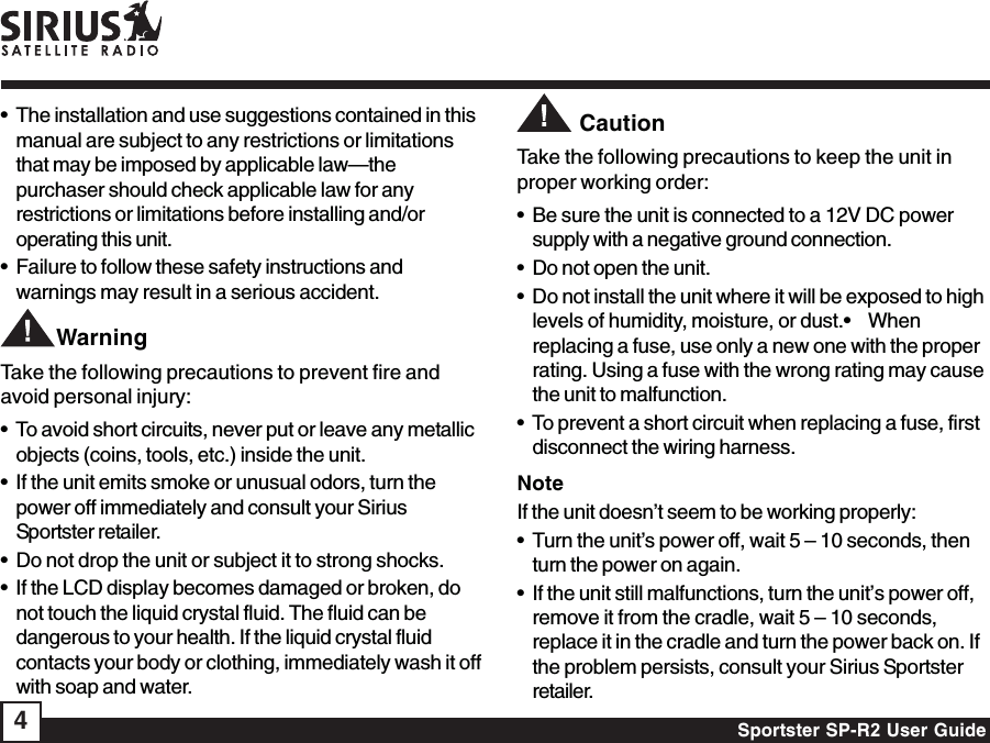 Sportster SP-R2 User Guide4• The installation and use suggestions contained in thismanual are subject to any restrictions or limitationsthat may be imposed by applicable law—thepurchaser should check applicable law for anyrestrictions or limitations before installing and/oroperating this unit.• Failure to follow these safety instructions andwarnings may result in a serious accident.        WarningTake the following precautions to prevent fire andavoid personal injury:• To avoid short circuits, never put or leave any metallicobjects (coins, tools, etc.) inside the unit.• If the unit emits smoke or unusual odors, turn thepower off immediately and consult your SiriusSportster retailer.• Do not drop the unit or subject it to strong shocks.• If the LCD display becomes damaged or broken, donot touch the liquid crystal fluid. The fluid can bedangerous to your health. If the liquid crystal fluidcontacts your body or clothing, immediately wash it offwith soap and water.         CautionTake the following precautions to keep the unit inproper working order:• Be sure the unit is connected to a 12V DC powersupply with a negative ground connection.• Do not open the unit.• Do not install the unit where it will be exposed to highlevels of humidity, moisture, or dust.•    Whenreplacing a fuse, use only a new one with the properrating. Using a fuse with the wrong rating may causethe unit to malfunction.• To prevent a short circuit when replacing a fuse, firstdisconnect the wiring harness.NoteIf the unit doesn’t seem to be working properly:• Turn the unit’s power off, wait 5 – 10 seconds, thenturn the power on again.• If the unit still malfunctions, turn the unit’s power off,remove it from the cradle, wait 5 – 10 seconds,replace it in the cradle and turn the power back on. Ifthe problem persists, consult your Sirius Sportsterretailer.