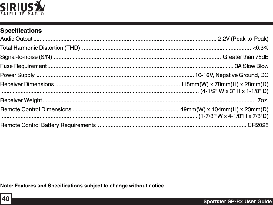 Sportster SP-R2 User Guide40SpecificationsAudio Output .................................................................................................................... 2.2V (Peak-to-Peak)Total Harmonic Distortion (THD) ........................................................................................................... &lt;0.3%Signal-to-noise (S/N) .......................................................................................................... Greater than 75dBFuse Requirement ...................................................................................................................... 3A Slow BlowPower Supply .................................................................................................... 10-16V, Negative Ground, DCReceiver Dimensions ............................................................................... 115mm(W) x 78mm(H) x 28mm(D)............................................................................................................................. (4-1/2” W x 3” H x 1-1/8” D)Receiver Weight .......................................................................................................................................  7oz.Remote Control Dimensions ................................................................... 49mm(W) x 104mm(H) x 23mm(D)............................................................................................................................ (1-7/8””W x 4-1/8”H x 7/8”D)Remote Control Battery Requirements .............................................................................................. CR2025Note: Features and Specifications subject to change without notice.