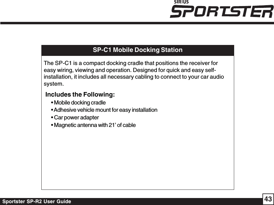 Sportster SP-R2 User Guide 43SP-C1 Mobile Docking StationThe SP-C1 is a compact docking cradle that positions the receiver foreasy wiring, viewing and operation. Designed for quick and easy self-installation, it includes all necessary cabling to connect to your car audiosystem.Includes the Following:• Mobile docking cradle• Adhesive vehicle mount for easy installation• Car power adapter• Magnetic antenna with 21’ of cable