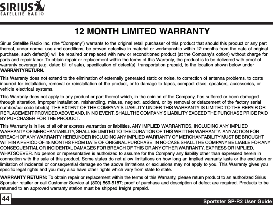 Sportster SP-R2 User Guide4412 MONTH LIMITED WARRANTYSirius Satellite Radio Inc. (the “Company”) warrants to the original retail purchaser of this product that should this product or any partthereof, under normal use and conditions, be proven defective in material or workmanship within 12 months from the date of originalpurchase, such defect(s) will be repaired or replaced with new or reconditioned product (at the Company’s option) without charge forparts and repair labor. To obtain repair or replacement within the terms of this Warranty, the product is to be delivered with proof ofwarranty coverage (e.g. dated bill of sale), specification of defect(s), transportation prepaid, to the location shown below underWARRANTY RETURN.This Warranty does not extend to the elimination of externally generated static or noise, to correction of antenna problems, to costsincurred for installation, removal or reinstallation of the product, or to damage to tapes, compact discs, speakers, accessories, orvehicle electrical systems.This Warranty does not apply to any product or part thereof which, in the opinion of the Company, has suffered or been damagedthrough alteration, improper installation, mishandling, misuse, neglect, accident, or by removal or defacement of the factory serialnumber/bar code label(s). THE EXTENT OF THE COMPANY’S LIABILITY UNDER THIS WARRANTY IS LIMITED TO THE REPAIR ORREPLACEMENT PROVIDED ABOVE AND, IN NO EVENT, SHALL THE COMPANY’S LIABILITY EXCEED THE PURCHASE PRICE PAIDBY PURCHASER FOR THE PRODUCT.This Warranty is in lieu of all other express warranties or liabilities. ANY IMPLIED WARRANTIES, INCLUDING ANY IMPLIEDWARRANTY OF MERCHANTABILITY, SHALL BE LIMITED TO THE DURATION OF THIS WRITTEN WARRANTY.  ANY ACTION FORBREACH OF ANY WARRANTY HEREUNDER INCLUDING ANY IMPLIED WARRANTY OF MERCHANTABILITY MUST BE BROUGHTWITHIN A PERIOD OF 48 MONTHS FROM DATE OF ORIGINAL PURCHASE. IN NO CASE SHALL THE COMPANY BE LIABLE FOR ANYCONSEQUENTIAL OR INCIDENTAL DAMAGES FOR BREACH OF THIS OR ANY OTHER WARRANTY, EXPRESS OR IMPLIED,WHATSOEVER. No person or representative is authorized to assume for the Company any liability other than expressed herein inconnection with the sale of this product. Some states do not allow limitations on how long an implied warranty lasts or the exclusion orlimitation of incidental or consequential damage so the above limitations or exclusions may not apply to you. This Warranty gives youspecific legal rights and you may also have other rights which vary from state to state.WARRANTY RETURN: To obtain repair or replacement within the terms of this Warranty, please return product to an authorized SiriusSportster retailer or call Customer Service at (800) 869-5187; proof of purchase and description of defect are required. Products to bereturned to an approved warranty station must be shipped freight prepaid.