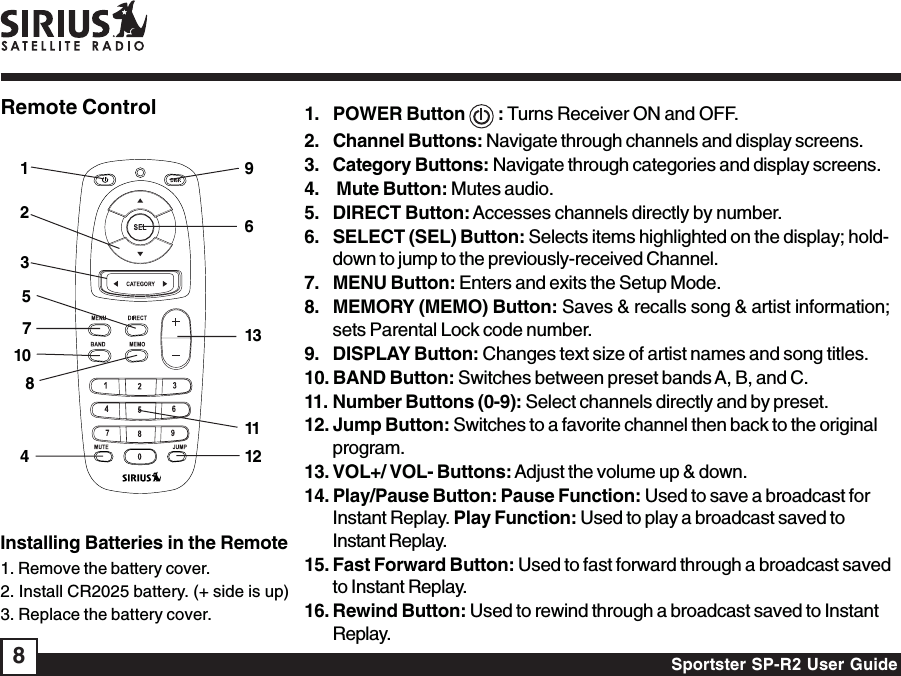 Sportster SP-R2 User Guide8Remote Control 1. POWER Button   : Turns Receiver ON and OFF.2. Channel Buttons: Navigate through channels and display screens.3. Category Buttons: Navigate through categories and display screens.4.  Mute Button: Mutes audio.5. DIRECT Button: Accesses channels directly by number.6. SELECT (SEL) Button: Selects items highlighted on the display; hold-down to jump to the previously-received Channel.7. MENU Button: Enters and exits the Setup Mode.8. MEMORY (MEMO) Button: Saves &amp; recalls song &amp; artist information;sets Parental Lock code number.9. DISPLAY Button: Changes text size of artist names and song titles.10. BAND Button: Switches between preset bands A, B, and C.11. Number Buttons (0-9): Select channels directly and by preset.12. Jump Button: Switches to a favorite channel then back to the originalprogram.13. VOL+/ VOL- Buttons: Adjust the volume up &amp; down.14. Play/Pause Button: Pause Function: Used to save a broadcast forInstant Replay. Play Function: Used to play a broadcast saved toInstant Replay.15. Fast Forward Button: Used to fast forward through a broadcast savedto Instant Replay.16. Rewind Button: Used to rewind through a broadcast saved to InstantReplay.Installing Batteries in the Remote1. Remove the battery cover.2. Install CR2025 battery. (+ side is up)3. Replace the battery cover.69111213125487103