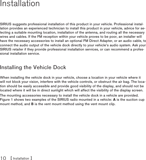 [ Installation ]10InstallationSIRIUS suggests professional installation of this product in your vehicle. Professional instal-lation provides an experienced technician to install this product in your vehicle, advice for se-lecting a suitable mounting location, installation of the antenna, and routing all the necessary wires and cables. If the FM reception within your vehicle proves to be poor, an installer will have the necessary accessories to install an optional FM Direct Adapter, or an audio cable, to connect the audio output of the vehicle dock directly to your vehicle’s audio system. Ask your SIRIUS retailer if they provide professional installation services, or can recommend a profes-sional installation service.Installing the Vehicle DockWhen installing the vehicle dock in your vehicle, choose a location in your vehicle where it will not block your vision, interfere with the vehicle controls, or obstruct the air bag. The loca-tion should be easily accessible and provide good visibility of the display, and should not be located where it will be in direct sunlight which will affect the visibility of the display screen.The mounting accessories necessary to install the vehicle dock in a vehicle are provided. Figure 1 shows two examples of the SIRIUS radio mounted in a vehicle: A is the suction cup mount method, and B is the vent mount method using the vent mount clip.