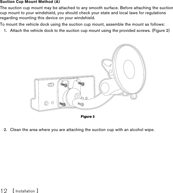 [ Installation ]12Suction Cup Mount Method (A)The suction cup mount may be attached to any smooth surface. Before attaching the suction cup mount to your windshield, you should check your state and local laws for regulations regarding mounting this device on your windshield.To mount the vehicle dock using the suction cup mount, assemble the mount as follows:Attach the vehicle dock to the suction cup mount using the provided screws. (Figure 2) Clean the area where you are attaching the suction cup with an alcohol wipe.1.2.Figure 2Figure 2