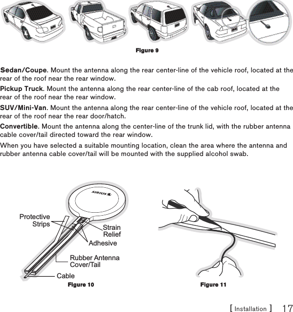 [ Installation ] 17Sedan/Coupe. Mount the antenna along the rear center-line of the vehicle roof, located at the rear of the roof near the rear window.Pickup Truck. Mount the antenna along the rear center-line of the cab roof, located at the rear of the roof near the rear window.SUV/Mini-Van. Mount the antenna along the rear center-line of the vehicle roof, located at the rear of the roof near the rear door/hatch.Convertible. Mount the antenna along the center-line of the trunk lid, with the rubber antenna cable cover/tail directed toward the rear window.When you have selected a suitable mounting location, clean the area where the antenna and rubber antenna cable cover/tail will be mounted with the supplied alcohol swab.Rubber AntennaCover/TailProtectiveStripsAdhesiveStrainReliefCableFigure 9Figure 9Figure 10Figure 10Figure 11Figure 11