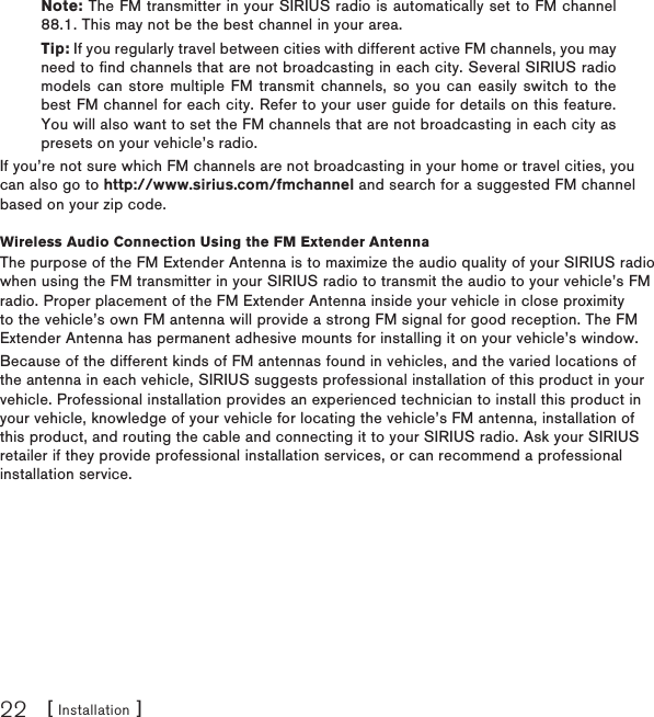 [ Installation ]22Note: The FM transmitter in your SIRIUS radio is automatically set to FM channel 88.1. This may not be the best channel in your area.Tip: If you regularly travel between cities with different active FM channels, you may need to find channels that are not broadcasting in each city. Several SIRIUS radio models can store multiple FM  transmit channels, so you can  easily switch to the best FM channel for each city. Refer to your user guide for details on this feature. You will also want to set the FM channels that are not broadcasting in each city as presets on your vehicle’s radio. If you’re not sure which FM channels are not broadcasting in your home or travel cities, you can also go to http://www.sirius.com/fmchannel and search for a suggested FM channel based on your zip code.Wireless Audio Connection Using the FM Extender AntennaThe purpose of the FM Extender Antenna is to maximize the audio quality of your SIRIUS radio when using the FM transmitter in your SIRIUS radio to transmit the audio to your vehicle’s FM radio. Proper placement of the FM Extender Antenna inside your vehicle in close proximity to the vehicle’s own FM antenna will provide a strong FM signal for good reception. The FM Extender Antenna has permanent adhesive mounts for installing it on your vehicle’s window.Because of the different kinds of FM antennas found in vehicles, and the varied locations of the antenna in each vehicle, SIRIUS suggests professional installation of this product in your vehicle. Professional installation provides an experienced technician to install this product in your vehicle, knowledge of your vehicle for locating the vehicle’s FM antenna, installation of this product, and routing the cable and connecting it to your SIRIUS radio. Ask your SIRIUS retailer if they provide professional installation services, or can recommend a professional installation service.
