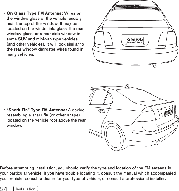 [ Installation ]24Before attempting installation, you should verify the type and location of the FM antenna in your particular vehicle. If you have trouble locating it, consult the manual which accompanied your vehicle, consult a dealer for your type of vehicle, or consult a professional installer.On Glass Type FM Antenna: Wires on the window glass of the vehicle, usually near the top of the window. It may be located on the windshield glass, the rear window glass, or a rear side window in some SUV and mini-van type vehicles (and other vehicles). It will look similar to the rear window defroster wires found in many vehicles.•“Shark Fin” Type FM Antenna: A device resembling a shark fin (or other shape) located on the vehicle roof above the rear window.•