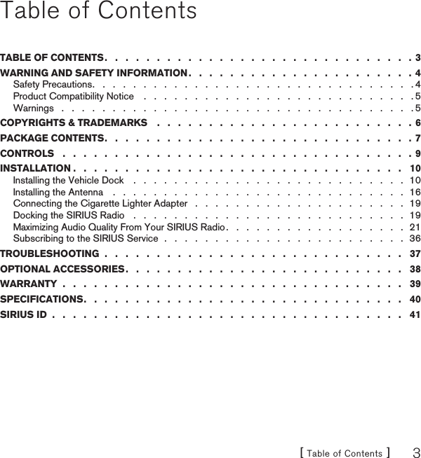 [ Table of Contents ] 3Table of ContentsTABLE OF CONTENTS .   .   .   .   .   .   .   .   .   .   .   .   .   .   .   .   .   .   .   .   .   .   .   .   .   .   .   .   .   .  3WARNING AND SAFETY INFORMATION .   .   .   .   .   .   .   .   .   .   .   .   .   .   .   .   .   .   .   .   .   .  4Safety Precautions .   .   .   .   .   .   .   .   .   .   .   .   .   .   .   .   .   .   .   .   .   .   .   .   .   .   .   .   .   .   .   . 4Product Compatibility Notice    .   .   .   .   .   .   .   .   .   .   .   .   .   .   .   .   .   .   .   .   .   .   .   .   .   .   . 5Warnings   .   .   .   .   .   .   .   .   .   .   .   .   .   .   .   .   .   .   .   .   .   .   .   .   .   .   .   .   .   .   .   .   .   .   . 5COPYRIGHTS &amp; TRADEMARKS    .   .   .   .   .   .   .   .   .   .   .   .   .   .   .   .   .   .   .   .   .   .   .   .   . 6PACKAGE CONTENTS .   .   .   .   .   .   .   .   .   .   .   .   .   .   .   .   .   .   .   .   .   .   .   .   .   .   .   .   .   .  7CONTROLS   .   .   .   .   .   .   .   .   .   .   .   .   .   .   .   .   .   .   .   .   .   .   .   .   .   .   .   .   .   .   .   .   .   . 9INSTALLATION .   .   .   .   .   .   .   .   .   .   .   .   .   .   .   .   .   .   .   .   .   .   .   .   .   .   .   .   .   .   .   .   10Installing the Vehicle Dock    .   .   .   .   .   .   .   .   .   .   .   .   .   .   .   .   .   .   .   .   .   .   .   .   .   .   .  10Installing the Antenna    .   .   .   .   .   .   .   .   .   .   .   .   .   .   .   .   .   .   .   .   .   .   .   .   .   .   .   .   .  16Connecting the Cigarette Lighter Adapter   .   .   .   .   .   .   .   .   .   .   .   .   .   .   .   .   .   .   .   .   .  19Docking the SIRIUS Radio   .   .   .   .   .   .   .   .   .   .   .   .   .   .   .   .   .   .   .   .   .   .   .   .   .   .   .  19Maximizing Audio Quality From Your SIRIUS Radio .   .   .   .   .   .   .   .   .   .   .   .   .   .   .   .   .   .  21Subscribing to the SIRIUS Service  .   .   .   .   .   .   .   .   .   .   .   .   .   .   .   .   .   .   .   .   .   .   .   .  36TROUBLESHOOTING  .   .   .   .   .   .   .   .   .   .   .   .   .   .   .   .   .   .   .   .   .   .   .   .   .   .   .   .   .   37OPTIONAL ACCESSORIES .   .   .   .   .   .   .   .   .   .   .   .   .   .   .   .   .   .   .   .   .   .   .   .   .   .   .   38WARRANTY  .   .   .   .   .   .   .   .   .   .   .   .   .   .   .   .   .   .   .   .   .   .   .   .   .   .   .   .   .   .   .   .   .   39SPECIFICATIONS .   .   .   .   .   .   .   .   .   .   .   .   .   .   .   .   .   .   .   .   .   .   .   .   .   .   .   .   .   .   .   40SIRIUS ID  .   .   .   .   .   .   .   .   .   .   .   .   .   .   .   .   .   .   .   .   .   .   .   .   .   .   .   .   .   .   .   .   .   .   41