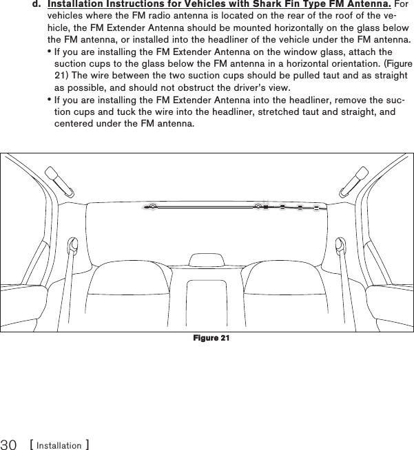 [ Installation ]30d.  Installation Instructions for Vehicles with Shark Fin Type FM Antenna. For vehicles where the FM radio antenna is located on the rear of the roof of the ve-hicle, the FM Extender Antenna should be mounted horizontally on the glass below the FM antenna, or installed into the headliner of the vehicle under the FM antenna.If you are installing the FM Extender Antenna on the window glass, attach the suction cups to the glass below the FM antenna in a horizontal orientation. (Figure 21) The wire between the two suction cups should be pulled taut and as straight as possible, and should not obstruct the driver’s view.If you are installing the FM Extender Antenna into the headliner, remove the suc-tion cups and tuck the wire into the headliner, stretched taut and straight, and centered under the FM antenna.••Figure 21Figure 21