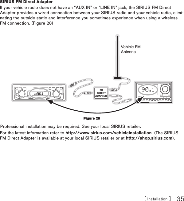 [ Installation ] 35SIRIUS FM Direct AdapterIf your vehicle radio does not have an “AUX IN” or “LINE IN” jack, the SIRIUS FM Direct Adapter provides a wired connection between your SIRIUS radio and your vehicle radio, elimi-nating the outside static and interference you sometimes experience when using a wireless FM connection. (Figure 28)FMDIRECTADAPTER 90.1Vehicle FMAntennaProfessional installation may be required. See your local SIRIUS retailer.For the latest information refer to http://www.sirius.com/vehicleinstallation. (The SIRIUS FM Direct Adapter is available at your local SIRIUS retailer or at http://shop.sirius.com).Figure 28Figure 28