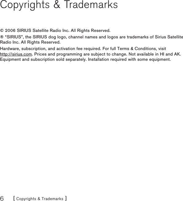 [ Copyrights &amp; Trademarks ]6Copyrights &amp; Trademarks© 2006 SIRIUS Satellite Radio Inc. All Rights Reserved.® “SIRIUS”, the SIRIUS dog logo, channel names and logos are trademarks of Sirius Satellite Radio Inc. All Rights Reserved.Hardware, subscription, and activation fee required. For full Terms &amp; Conditions, visit  http://sirius.com. Prices and programming are subject to change. Not available in HI and AK. Equipment and subscription sold separately. Installation required with some equipment.