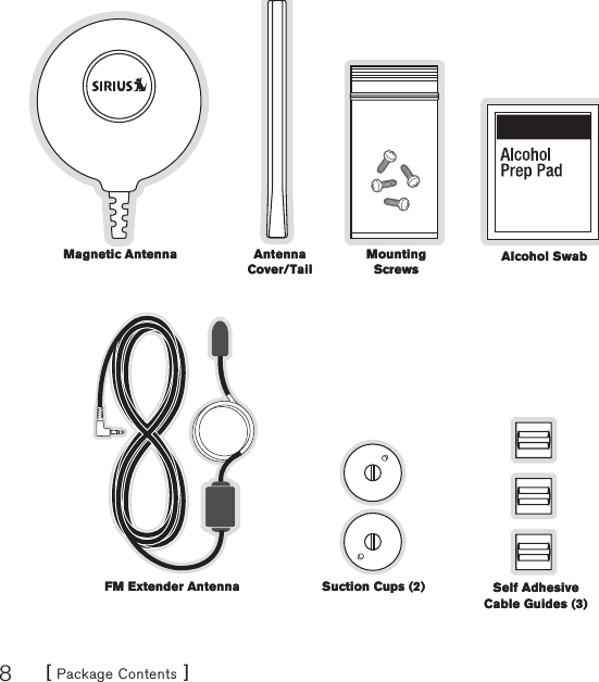 [ Package Contents ]8Magnetic AntennaMagnetic Antenna Alcohol SwabAlcohol SwabAntenna Cover/TailAntenna Cover/TailMounting ScrewsMounting ScrewsSuction Cups (2)Suction Cups (2)FM Extender AntennaFM Extender Antenna Self Adhesive Cable Guides (3)Self Adhesive Cable Guides (3)