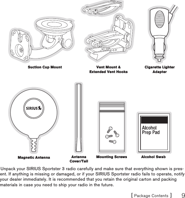 [ Package Contents ] 9Unpack your SIRIUS Sportster 3 radio carefully and make sure that everything shown is pres-ent. If anything is missing or damaged, or if your SIRIUS Sportster radio fails to operate, notify your dealer immediately. It is recommended that you retain the original carton and packing materials in case you need to ship your radio in the future.Suction Cup MountSuction Cup Mount Vent Mount &amp; Extended Vent HooksVent Mount &amp; Extended Vent HooksCigarette Lighter AdapterCigarette Lighter AdapterMagnetic AntennaMagnetic Antenna Antenna Cover/TailAntenna Cover/TailMounting ScrewsMounting Screws Alcohol SwabAlcohol Swab