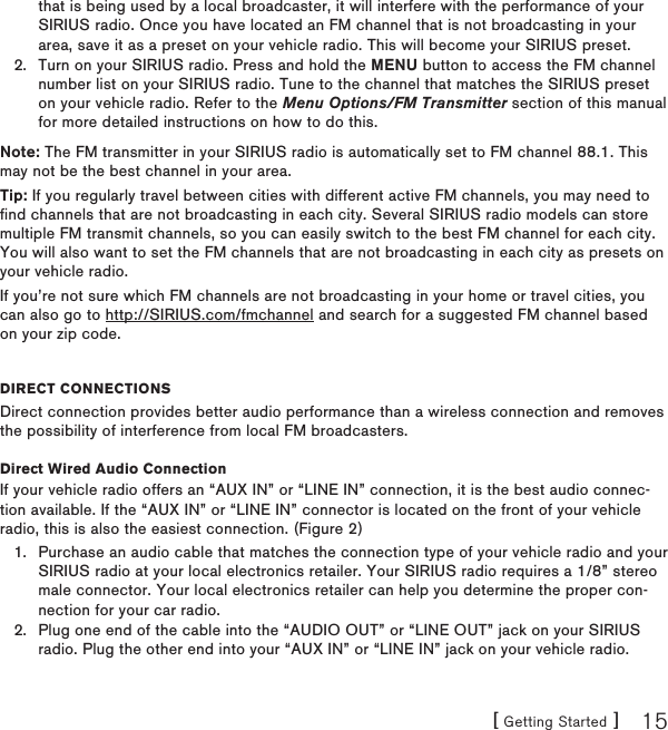 [ Getting Started ] 15that is being used by a local broadcaster, it will interfere with the performance of your SIRIUS radio. Once you have located an FM channel that is not broadcasting in your area, save it as a preset on your vehicle radio. This will become your SIRIUS preset.Turn on your SIRIUS radio. Press and hold the MENU button to access the FM channel number list on your SIRIUS radio. Tune to the channel that matches the SIRIUS preset on your vehicle radio. Refer to the Menu Options/FM Transmitter section of this manual for more detailed instructions on how to do this.Note: The FM transmitter in your SIRIUS radio is automatically set to FM channel 88.1. This may not be the best channel in your area.  Tip: If you regularly travel between cities with different active FM channels, you may need to find channels that are not broadcasting in each city. Several SIRIUS radio models can store multiple FM transmit channels, so you can easily switch to the best FM channel for each city. You will also want to set the FM channels that are not broadcasting in each city as presets on your vehicle radio. If you’re not sure which FM channels are not broadcasting in your home or travel cities, you can also go to http://SIRIUS.com/fmchannel and search for a suggested FM channel based on your zip code.DireCt ConneCtionsDirect connection provides better audio performance than a wireless connection and removes the possibility of interference from local FM broadcasters.Direct Wired Audio ConnectionIf your vehicle radio offers an “AUX IN” or “LINE IN” connection, it is the best audio connec-tion available. If the “AUX IN” or “LINE IN” connector is located on the front of your vehicle radio, this is also the easiest connection. (Figure 2)Purchase an audio cable that matches the connection type of your vehicle radio and your SIRIUS radio at your local electronics retailer. Your SIRIUS radio requires a 1/8” stereo male connector. Your local electronics retailer can help you determine the proper con-nection for your car radio.Plug one end of the cable into the “AUDIO OUT” or “LINE OUT” jack on your SIRIUS radio. Plug the other end into your “AUX IN” or “LINE IN” jack on your vehicle radio.2.1.2.