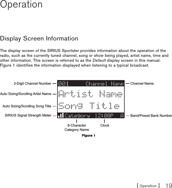 [ Operation ] 19OperationDisplay Screen InformationThe display screen of the SIRIUS Sportster provides information about the operation of the radio, such as the currently tuned channel, song or show being played, artist name, time and other information. This screen is referred to as the Default display screen in this manual. Figure 1 identifies the information displayed when listening to a typical broadcast.3-Digit Channel Number Channel NameBand/Preset Bank Number8-CharacterCategory NameClockAuto Sizing/Scrolling Artist NameAuto Sizing/Scrolling Song TitleSIRIUS Signal Strength MeterFigure 1Figure 1